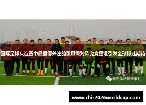 国际足球友谊赛中最值得关注的重量级对阵究竟是谁引发全球球迷期待