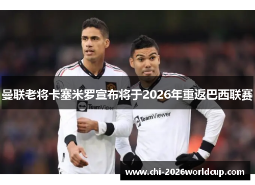 曼联老将卡塞米罗宣布将于2026年重返巴西联赛